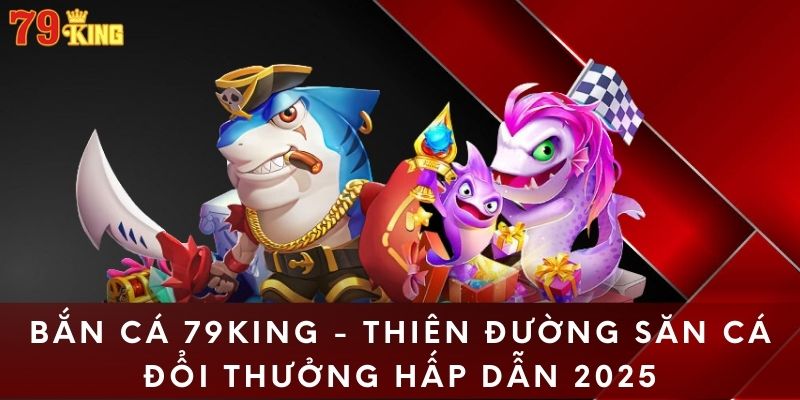 Bắn Cá 79KING - Thiên Đường Săn Cá Đổi Thưởng Hấp Dẫn 2025